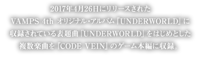 2017年4月26日にリリースされたVAMPS 4th オリジナル・アルバム『UNDERWORLD』に収録されている表題曲「UNDERWORLD」をはじめとした複数楽曲を『CODE VEIN』のゲーム本編に収録。