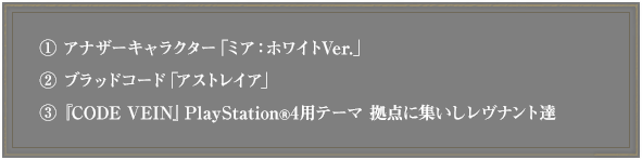 ①アナザーキャラクター「ミア：ホワイトVer.」②ブラッドコード「アストレイア」③『CODE VEIN』PlayStationR4用テーマ 拠点に集いしレヴナント達