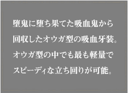 堕鬼に堕ち果てた吸血鬼から回収したオウガ型の吸血牙装。オウガ型の中でも最も軽量でスピーディな立ち回りが可能。