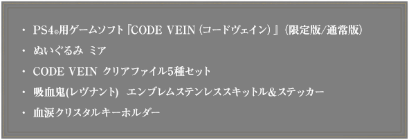 ・PS4用ゲームソフト『CODE VEIN（コードヴェイン）』（限定版/通常版） ・ぬいぐるみ ミア ・CODE VEIN クリアファイル5種セット ・吸血牙装-ブラッドヴェイル- ステンレススキットル＆ステッカー ・血涙クリスタルキーホルダー ・ファミ通DXパック限定プロダクトコード ミアのキャラクタースタンプ2種セット