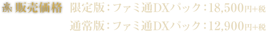 販売価格 限定版：ファミ通DXパック：18,500円+税 通常版：ファミ通DXパック：12,900円+税