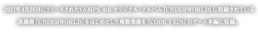 2017年4月26日にリリースされたVAMPS 4th オリジナル・アルバム『UNDERWORLD』に収録されている表題曲「UNDERWORLD」をはじめとした複数楽曲を『CODE VEIN』のゲーム本編に収録。