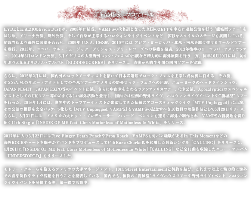 HYDEとK.A.Z(Oblivion Dust)が、2008年に結成。
VAMPSの代名詞となった全国のZEPPを中心に連続公演を行う”籠城型ツアー”をはじめ、アリーナ公演、野外公演、そして自身が主宰するハロウィンライヴイベントなど、多彩なスタイルのステージを展開している。
結成当初より海外に照準を合わせ、2009年 U.S.A. 10公演、2010年には アジア・ヨーロッパ・北米・南米を駆け抜けるワールドツアーを敢行。2013年、ユニバーサル・ミュージック／デリシャス・デリ・レコーズへの移籍を発表、さらに世界規模のコンサート興行カンパニー“Live Nation”との提携を表明し、海外進出への大きな飛躍を遂げる。2013年後半のヨーロッパ・アメリカツアー、2014年3月ロンドン公演、6月イギリスの大型野外ロック・フェスへの出演など精力的に海外展開を行う一方、同年10月29日には、約4年ぶりとなるオリジナル・アルバム『BLOODSUCKERS』をリリースし、直後から約半年間の国内ツアーを実施。さらに、2015年2月には、国内外のロックアーティストを招いて日本武道館でロック・フェスを主宰し成功裏に終える。その後、SIXX:A.M.のサポートアクトとしての全米ツアーやアメリカの野外ロック・フェスへの出演、ニューヨークのヘッドラインショウ、JAPAN NIGHT・JAPAN EXPO等のイベント出演、さらに中南米をまわるラテンアメリカツアー、北米公演、ApocalypticaのスペシャルゲストとしてのUKツアー等のめまぐるしい海外活動と並行し、国内では恒例の野外ライヴ、ハロウィンライヴイベントや”籠城型”ツアーを行った。2016年1月には、世界中のトップアーティストが出演してきた伝統のアコースティックライヴ「MTV Unplugged」に出演。その公演の模様を完全パッケージ化した『MTV Unplugged: VAMPS』をVAMPSの記念すべき10枚目の映像作品として6月29日リリース。さらに、8月31日には、アメリカの大ヒット・プロデューサー、ハワード・ベンソンを迎えて海外で制作され、VAMPSの新境地を切り拓く11th Single「INSIDE OF ME feat. Chris Motionless of Motionless In White」をリリース。2017年に入り3月22日にはFive Finger Death PunchやPapa Roach、VAMPSも対バン経験があるIn This Momentなどの、海外ROCKチャートを賑やかすバンドをプロデュースしているKane Churko氏を起用した最新シングル「CALLING」をリリースし、4月26日に「INSIDE OF ME feat. Chris Motionless of Motionless In White」「CALLING」など全11曲を収録したニュー・アルバム「UNDERWORLD」をリリースした。モトリー・クルーらを抱えるアメリカの大手マネージメント、10th Street Entertainmentと契約を結び、これまで以上に精力的に海外での音楽制作やライヴ活動を行うことを発表している。 国内でも、恒例の”籠城型”ライヴハウスツアーや野外ライヴイベント、ハロウィンライヴイベントを開催する等、第一線で活動中。