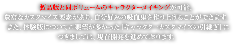 製品版と同ボリュームのキャラクターメイキングが可能。豊富なカスタマイズ要素があり、自分好みの吸血鬼を作り上げることができます。また、体験版についてご要望が多かった「キャラクターカスタマイズの引継ぎ」につきましては、現在開発を進めております。