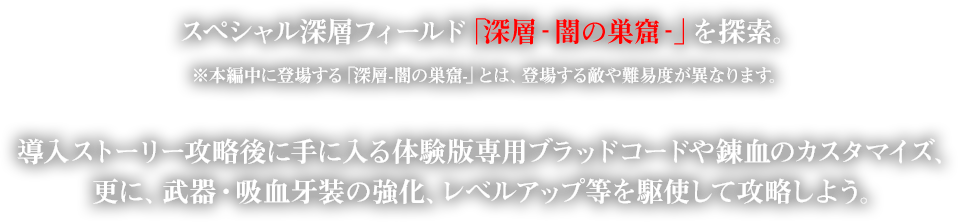 スペシャル深層フィールド「深層‐闇の巣窟‐」を探索。※本編中に登場する「深層-闇の巣窟-」とは、登場する敵や難易度が異なります。導入ストーリー攻略後に手に入る体験版専用ブラッドコードや錬血のカスタマイズ、更に、武器・吸血牙装の強化、レベルアップ等を駆使して攻略しよう。