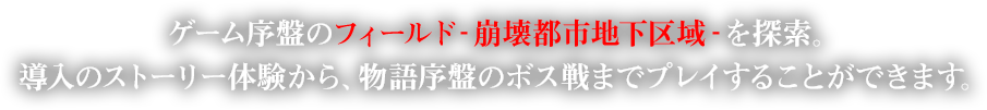 ゲーム序盤のフィールド‐崩壊都市地下区域‐を探索。導入のストーリー体験から、物語序盤のボス戦までプレイすることができます。