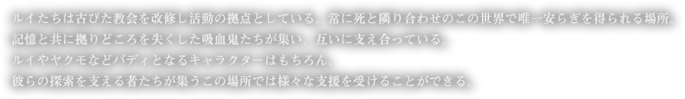 ルイたちは古びた教会を改修し活動の拠点としている。常に死と隣り合わせのこの世界で唯一安らぎを得られる場所。記憶と共に拠りどころを失くした吸血鬼たちが集い、互いに支え合っている。