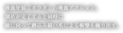 吸血牙装「オウガ」の吸血アクション。溜めが完了すると同時に敵に向って踏込み鋭い爪による斬撃を繰り出す。