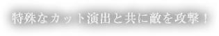 特殊なカット演出と共に敵を攻撃！