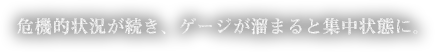 危機的状況が続き、ゲージが溜まると集中状態に。