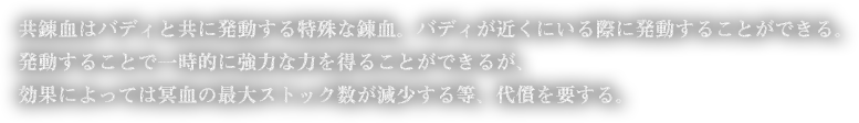 共錬血はバディと共に発動する特殊な錬血。バディが近くにいる際に発動することができる。発動することで一時的に強力な力を得ることができるが、効果によっては冥血の最大ストック数が減少する等、代償を要する。