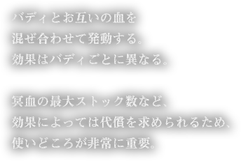 バディとお互いの血を混ぜ合わせて発動する。効果はバディごとに異なる。冥血の最大ストック数など、効果によっては代償を求められるため、使いどころが非常に重要。