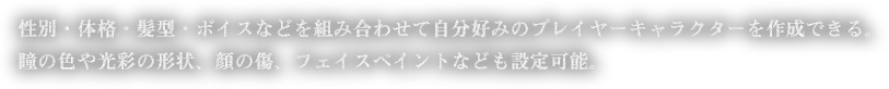 性別・体格・髪型・ボイスなどを組み合わせて自分好みのプレイヤーキャラクターを作成できる。瞳の色や光彩の形状、顔の傷、フェイスペイントなども設定可能。