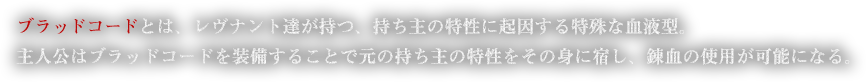 ブラッドコードとは、レヴナント達が持つ、持ち主の特性に起因する特殊な血液型。主人公はブラッドコードを装備することで元の持ち主の特性をその身に宿し、錬血の使用が可能になる。