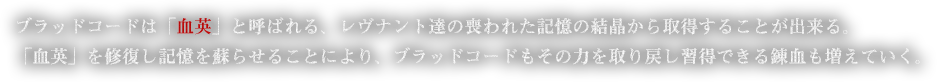 ブラッドコードは「血英」と呼ばれる、レヴナント達の喪われた記憶の結晶から取得することが出来る。「血英」を修復し記憶を蘇らせることにより、ブラッドコードもその力を取り戻し習得できる錬血も増えていく。