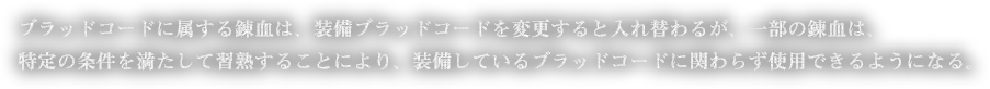 ブラッドコードに属する錬血は、装備ブラッドコードを変更すると入れ替わるが、一部の錬血は、特定の条件を満たして習熟することにより、装備しているブラッドコードに関わらず使用できるようになる。