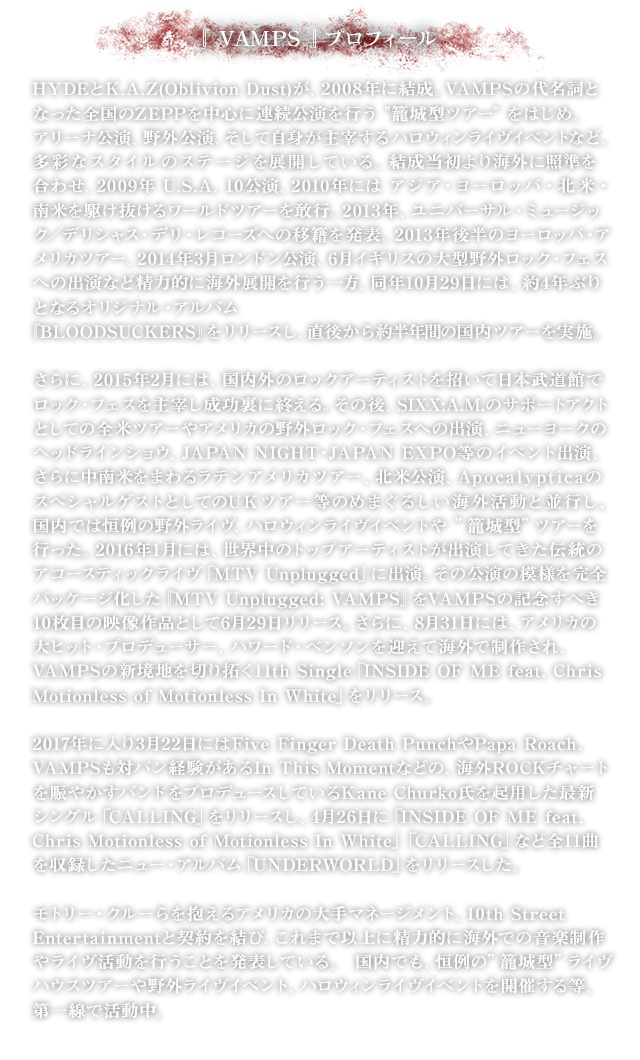 『VAMPS』プロフィール／HYDE(L'Arc～en～Ciel)とK.A.Z(OBLIVION DUST)が、2008年に結成。VAMPSの代名詞となった全国のZEPPを中心に連続公演を行う ”籠城型ツアー”をはじめ、アリーナ公演、野外公演、自身が主宰するハロウィンライヴイベントなど、多彩なスタイルのステージを展開している。結成当初より海外に照準を合わせ、2009年 U.S.A. 10公演、2010年 アジア・ヨーロッパ・北米・南米を駆け抜けるワールドツアー、2013年後半 ヨーロッパ・アメリカツアー、2014年3月 ロンドン公演、6月 イギリスの大型野外ロック・フェスへの出演など精力的に海外展開を続ける。さらに、2015年2月、国内外のロックアーティストを招いて日本武道館でロック・フェスを主宰し成功裏に終える。同年、SIXX:A.M.のサポートアクトとしての全米ツアーやNY公演、中南米4か国をまわるラテンアメリカツアー、ApocalypticaのスペシャルゲストとしてのUKツアー等を敢行。2016年 モトリー・クルーらを抱えるアメリカの大手マネージメント 10th Street Entertainmentと契約を結び、音楽制作のメインを海外に移行、北米6か所をまわる North American Tour を開催。国内でも恒例のハロウィンライヴイベントや”籠城型”ツアーを実施。2017年に入り3月22日にはFive Finger Death PunchやPapa Roach、VAMPSも対バン経験があるIn This Momentなどの、海外ROCKチャートを賑やかすバンドをプロデュースしているKane Churko氏を起用した最新シングル「CALLING」をリリースし、4月26日に「INSIDE OF ME feat. Chris Motionless of Motionless In White」「CALLING」など全11曲を収録したニュー・アルバム「UNDERWORLD」をリリースした。モトリー・クルーらを抱えるアメリカの大手マネージメント、10th Street Entertainmentと契約を結び、これまで以上に精力的に海外での音楽制作やライヴ活動を行うことを発表している。 国内でも、恒例の”籠城型”ライヴハウスツアーや野外ライヴイベント、ハロウィンライヴイベントを開催する等、第一線で活動中。