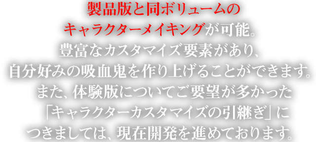 製品版と同ボリュームのキャラクターメイキングが可能。豊富なカスタマイズ要素があり、自分好みの吸血鬼を作り上げることができます。また、体験版についてご要望が多かった「キャラクターカスタマイズの引継ぎ」につきましては、現在開発を進めております。