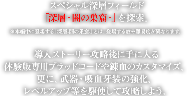 スペシャル深層フィールド「深層‐闇の巣窟‐」を探索。※本編中に登場する「深層-闇の巣窟-」とは、登場する敵や難易度が異なります。導入ストーリー攻略後に手に入る体験版専用ブラッドコードや錬血のカスタマイズ、更に、武器・吸血牙装の強化、レベルアップ等を駆使して攻略しよう。