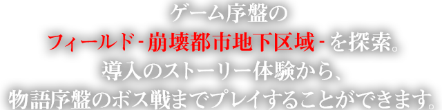 ゲーム序盤のフィールド‐崩壊都市地下区域‐を探索。導入のストーリー体験から、物語序盤のボス戦までプレイすることができます。