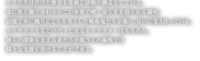 イたちは古びた教会を改修し活動の拠点としている。常に死と隣り合わせのこの世界で唯一安らぎを得られる場所。記憶と共に拠りどころを失くした吸血鬼たちが集い、互いに支え合っている。