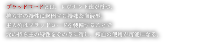 ブラッドコードとは、レヴナント達が持つ、持ち主の特性に起因する特殊な血液型。主人公はブラッドコードを装備することで元の持ち主の特性をその身に宿し、錬血の使用が可能になる。