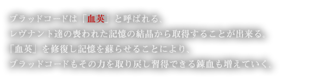 ブラッドコードは「血英」と呼ばれる、レヴナント達の喪われた記憶の結晶から取得することが出来る。「血英」を修復し記憶を蘇らせることにより、ブラッドコードもその力を取り戻し習得できる錬血も増えていく。